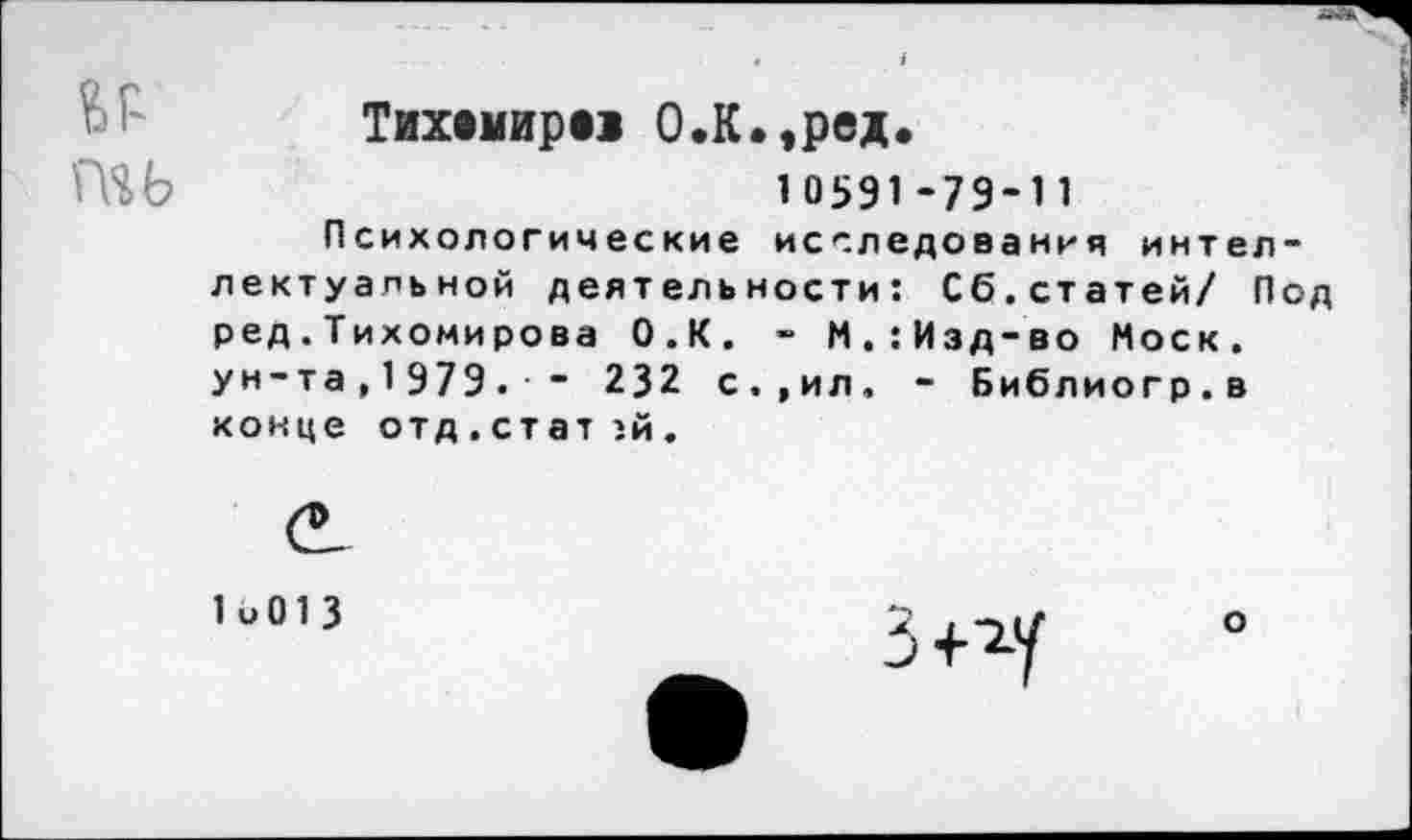 ﻿Тихвмиро О.К.,ред.
10591-79-11
Психологические исследования интеллектуальной деятельности: Сб.статей/ Под ред.Тихомирова О.К. - М.:Изд-во Моск, ун-та,1979. - 232 с.,ил. - Библиогр.в конце отд.ст ат :й.